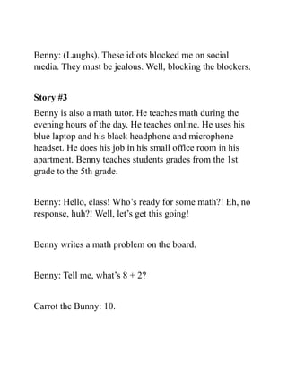 Benny: (Laughs). These idiots blocked me on social
media. They must be jealous. Well, blocking the blockers.
Story #3
Benny is also a math tutor. He teaches math during the
evening hours of the day. He teaches online. He uses his
blue laptop and his black headphone and microphone
headset. He does his job in his small office room in his
apartment. Benny teaches students grades from the 1st
grade to the 5th grade.
Benny: Hello, class! Who’s ready for some math?! Eh, no
response, huh?! Well, let’s get this going!
Benny writes a math problem on the board.
Benny: Tell me, what’s 8 + 2?
Carrot the Bunny: 10.
 