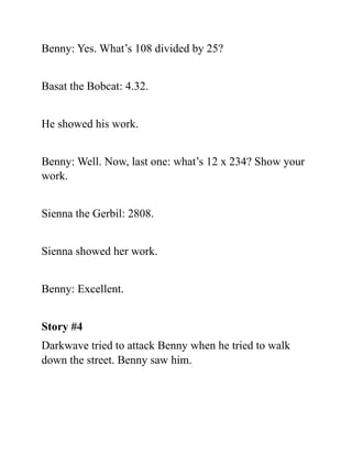 Benny: Yes. What’s 108 divided by 25?
Basat the Bobcat: 4.32.
He showed his work.
Benny: Well. Now, last one: what’s 12 x 234? Show your
work.
Sienna the Gerbil: 2808.
Sienna showed her work.
Benny: Excellent.
Story #4
Darkwave tried to attack Benny when he tried to walk
down the street. Benny saw him.
 