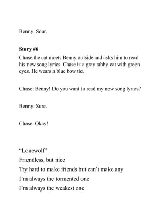 Benny: Sour.
Story #6
Chase the cat meets Benny outside and asks him to read
his new song lyrics. Chase is a gray tabby cat with green
eyes. He wears a blue bow tie.
Chase: Benny! Do you want to read my new song lyrics?
Benny: Sure.
Chase: Okay!
“Lonewolf”
Friendless, but nice
Try hard to make friends but can’t make any
I’m always the tormented one
I’m always the weakest one
 