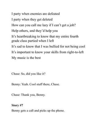 I party when enemies are defeated
I party when they get deleted
How can you call me lazy if I can’t get a job?
Help others, and they’d help you
It’s heartbreaking to know that my entire fourth
grade class partied when I left
It’s sad to know that I was bullied for not being cool
It’s important to know your skills from right-to-left
My music is the best
Chase: So, did you like it?
Benny: Yeah. Cool stuff there, Chase.
Chase: Thank you, Benny.
Story #7
Benny gets a call and picks up the phone.
 