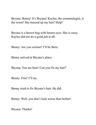 Bryana: Benny! It’s Bryana! Kaylee, the cosmetologist, is
the worst! She messed up my hair! Help!
Bryana is a brown hog with brown eyes. She is sassy.
Kaylee did not do a good job at all.
Benny: Are you serious? I’ll be there.
Benny arrived at Bryana’s place.
Bryana: You are here! Can you fix my hair?
Benny: Fine! I’ll try.
Benny tried to fix Bryana’s hair. He did.
Benny: Well, you don’t look worse than before!
Bryana: Thanks!
 