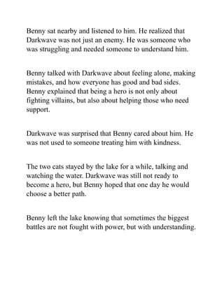 Benny sat nearby and listened to him. He realized that
Darkwave was not just an enemy. He was someone who
was struggling and needed someone to understand him.
Benny talked with Darkwave about feeling alone, making
mistakes, and how everyone has good and bad sides.
Benny explained that being a hero is not only about
fighting villains, but also about helping those who need
support.
Darkwave was surprised that Benny cared about him. He
was not used to someone treating him with kindness.
The two cats stayed by the lake for a while, talking and
watching the water. Darkwave was still not ready to
become a hero, but Benny hoped that one day he would
choose a better path.
Benny left the lake knowing that sometimes the biggest
battles are not fought with power, but with understanding.
 