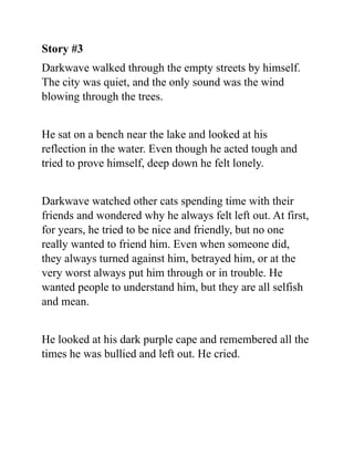 Story #3
Darkwave walked through the empty streets by himself.
The city was quiet, and the only sound was the wind
blowing through the trees.
He sat on a bench near the lake and looked at his
reflection in the water. Even though he acted tough and
tried to prove himself, deep down he felt lonely.
Darkwave watched other cats spending time with their
friends and wondered why he always felt left out. At first,
for years, he tried to be nice and friendly, but no one
really wanted to friend him. Even when someone did,
they always turned against him, betrayed him, or at the
very worst always put him through or in trouble. He
wanted people to understand him, but they are all selfish
and mean.
He looked at his dark purple cape and remembered all the
times he was bullied and left out. He cried.
 