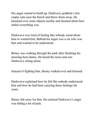 His anger started to build up. Darkwave grabbed a few
empty cans near the bench and threw them away. He
knocked over some objects nearby and shouted about how
unfair everything was.
Darkwave was tired of feeling like nobody cared about
him or wanted him. Behind his anger was a cat who was
hurt and wanted to be understood.
Benny was walking through the park after finishing his
morning hero duties. He heard the noise and saw
Darkwave sitting alone.
Instead of fighting him, Benny walked over and listened.
Darkwave explained how he felt like nobody understood
him and how he had been carrying those feelings for
years.
Benny felt sorry for him. He realized Darkwave’s anger
was hiding a lot of pain.
 