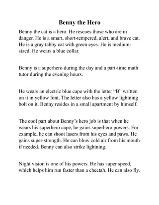 Benny the Hero
Benny the cat is a hero. He rescues those who are in
danger. He is a smart, short-tempered, alert, and brave cat.
He is a gray tabby cat with green eyes. He is medium-
sized. He wears a blue collar.
Benny is a superhero during the day and a part-time math
tutor during the evening hours.
He wears an electric blue cape with the letter “B” written
on it in yellow font. The letter also has a yellow lightning
bolt on it. Benny resides in a small apartment by himself.
The cool part about Benny’s hero job is that when he
wears his superhero cape, he gains superhero powers. For
example, he can shoot lasers from his eyes and paws. He
gains super-strength. He can blow cold air from his mouth
if needed. Benny can also strike lightning.
Night vision is one of his powers. He has super speed,
which helps him run faster than a cheetah. He can also fly.
 