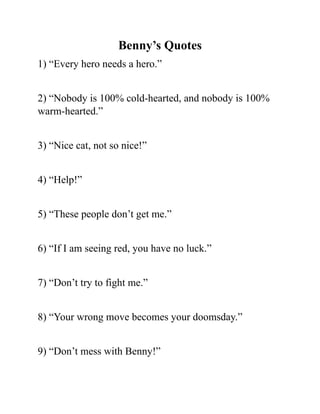 Benny’s Quotes
1) “Every hero needs a hero.”
2) “Nobody is 100% cold-hearted, and nobody is 100%
warm-hearted.”
3) “Nice cat, not so nice!”
4) “Help!”
5) “These people don’t get me.”
6) “If I am seeing red, you have no luck.”
7) “Don’t try to fight me.”
8) “Your wrong move becomes your doomsday.”
9) “Don’t mess with Benny!”
 