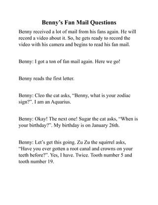 Benny’s Fan Mail Questions
Benny received a lot of mail from his fans again. He will
record a video about it. So, he gets ready to record the
video with his camera and begins to read his fan mail.
Benny: I got a ton of fan mail again. Here we go!
Benny reads the first letter.
Benny: Cleo the cat asks, “Benny, what is your zodiac
sign?”. I am an Aquarius.
Benny: Okay! The next one! Sugar the cat asks, “When is
your birthday?”. My birthday is on January 26th.
Benny: Let’s get this going. Zu Zu the squirrel asks,
“Have you ever gotten a root canal and crowns on your
teeth before?”. Yes, I have. Twice. Tooth number 5 and
tooth number 19.
 