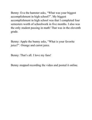 Benny: Eva the hamster asks, “What was your biggest
accomplishment in high school?”. My biggest
accomplishment in high school was that I completed four
semesters worth of schoolwork in five months. I also was
the only student passing in math! That was in the eleventh
grade.
Benny: Apple the bunny asks, “What is your favorite
juice?”. Orange and carrot juice.
Benny: That’s all. I love my fans!
Benny stopped recording the video and posted it online.
 