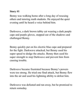 Story #1
Benny was walking home after a long day of rescuing
others and tutoring math students. He enjoyed the quiet
evening until he heard a voice behind him.
Darkwave, a dark brown tabby cat wearing a dark purple
cape and purple gloves, stepped out of the shadows and
challenged Benny.
Benny quickly put on his electric blue cape and prepared
for the fight. Darkwave attacked, but Benny used his
super speed to dodge the attacks. Benny then used his
super strength to stop Darkwave and prevent him from
causing trouble.
Darkwave became frustrated because Benny’s powers
were too strong. He tried one final attack, but Benny flew
into the air and used his lightning ability to defeat him.
Darkwave was defeated and ran away, but he promised to
return someday.
 