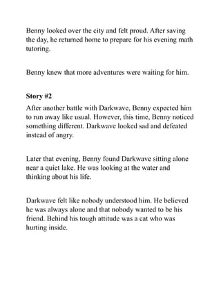 Benny looked over the city and felt proud. After saving
the day, he returned home to prepare for his evening math
tutoring.
Benny knew that more adventures were waiting for him.
Story #2
After another battle with Darkwave, Benny expected him
to run away like usual. However, this time, Benny noticed
something different. Darkwave looked sad and defeated
instead of angry.
Later that evening, Benny found Darkwave sitting alone
near a quiet lake. He was looking at the water and
thinking about his life.
Darkwave felt like nobody understood him. He believed
he was always alone and that nobody wanted to be his
friend. Behind his tough attitude was a cat who was
hurting inside.
 