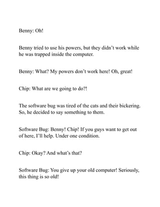 Benny: Oh!
Benny tried to use his powers, but they didn’t work while
he was trapped inside the computer.
Benny: What? My powers don’t work here! Oh, great!
Chip: What are we going to do?!
The software bug was tired of the cats and their bickering.
So, he decided to say something to them.
Software Bug: Benny! Chip! If you guys want to get out
of here, I’ll help. Under one condition.
Chip: Okay? And what’s that?
Software Bug: You give up your old computer! Seriously,
this thing is so old!
 
