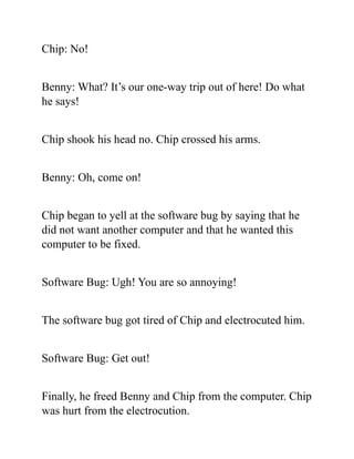Chip: No!
Benny: What? It’s our one-way trip out of here! Do what
he says!
Chip shook his head no. Chip crossed his arms.
Benny: Oh, come on!
Chip began to yell at the software bug by saying that he
did not want another computer and that he wanted this
computer to be fixed.
Software Bug: Ugh! You are so annoying!
The software bug got tired of Chip and electrocuted him.
Software Bug: Get out!
Finally, he freed Benny and Chip from the computer. Chip
was hurt from the electrocution.
 