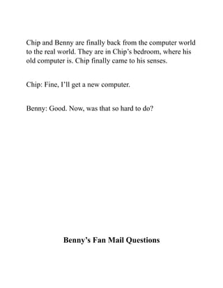 Chip and Benny are finally back from the computer world
to the real world. They are in Chip’s bedroom, where his
old computer is. Chip finally came to his senses.
Chip: Fine, I’ll get a new computer.
Benny: Good. Now, was that so hard to do?
Benny’s Fan Mail Questions
 