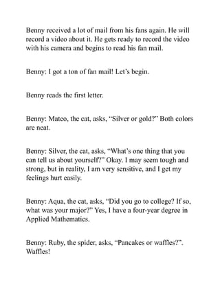 Benny received a lot of mail from his fans again. He will
record a video about it. He gets ready to record the video
with his camera and begins to read his fan mail.
Benny: I got a ton of fan mail! Let’s begin.
Benny reads the first letter.
Benny: Mateo, the cat, asks, “Silver or gold?” Both colors
are neat.
Benny: Silver, the cat, asks, “What’s one thing that you
can tell us about yourself?” Okay. I may seem tough and
strong, but in reality, I am very sensitive, and I get my
feelings hurt easily.
Benny: Aqua, the cat, asks, “Did you go to college? If so,
what was your major?” Yes, I have a four-year degree in
Applied Mathematics.
Benny: Ruby, the spider, asks, “Pancakes or waffles?”.
Waffles!
 