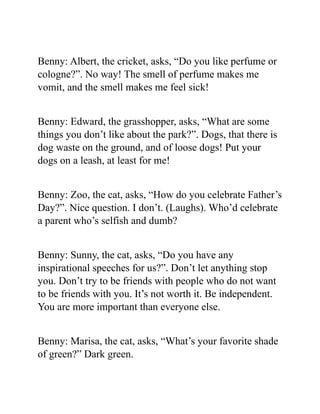Benny: Albert, the cricket, asks, “Do you like perfume or
cologne?”. No way! The smell of perfume makes me
vomit, and the smell makes me feel sick!
Benny: Edward, the grasshopper, asks, “What are some
things you don’t like about the park?”. Dogs, that there is
dog waste on the ground, and of loose dogs! Put your
dogs on a leash, at least for me!
Benny: Zoo, the cat, asks, “How do you celebrate Father’s
Day?”. Nice question. I don’t. (Laughs). Who’d celebrate
a parent who’s selfish and dumb?
Benny: Sunny, the cat, asks, “Do you have any
inspirational speeches for us?”. Don’t let anything stop
you. Don’t try to be friends with people who do not want
to be friends with you. It’s not worth it. Be independent.
You are more important than everyone else.
Benny: Marisa, the cat, asks, “What’s your favorite shade
of green?” Dark green.
 