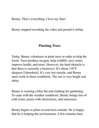Benny: That’s everything. I love my fans!
Benny stopped recording the video and posted it online.
Planting Trees
Today, Benny volunteers to plant trees in order to help the
Earth. Trees produce oxygen, help wildlife, save water,
improve health, and more. However, the hard obstacle is
that there is currently a heatwave. It’s about 110°F
(degrees Fahrenheit). It’s very hot outside, and Benny
must work in these conditions. The sun is very bright and
shiny.
Benny is wearing a blue hat and clothing for gardening.
To cope with the weather conditions, Benny brings lots of
cold water, juices with electrolytes, and sunscreen.
Benny begins to plant several trees outside. He is happy
that he is helping the environment. A few minutes later,
 