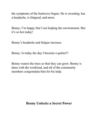 the symptoms of the heatwave began. He is sweating, has
a headache, is fatigued, and more.
Benny: I’m happy that I am helping the environment. But
it’s so hot today!
Benny’s headache and fatigue increase.
Benny: Is today the day I become a quitter?!
Benny waters the trees so that they can grow. Benny is
done with the workload, and all of the community
members congratulate him for his help.
Benny Unlocks a Secret Power
 