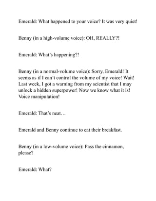 Emerald: What happened to your voice? It was very quiet!
Benny (in a high-volume voice): OH, REALLY?!
Emerald: What’s happening?!
Benny (in a normal-volume voice): Sorry, Emerald! It
seems as if I can’t control the volume of my voice! Wait!
Last week, I got a warning from my scientist that I may
unlock a hidden superpower! Now we know what it is!
Voice manipulation!
Emerald: That’s neat…
Emerald and Benny continue to eat their breakfast.
Benny (in a low-volume voice): Pass the cinnamon,
please?
Emerald: What?
 