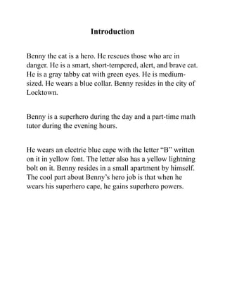 Introduction
Benny the cat is a hero. He rescues those who are in
danger. He is a smart, short-tempered, alert, and brave cat.
He is a gray tabby cat with green eyes. He is medium-
sized. He wears a blue collar. Benny resides in the city of
Locktown.
Benny is a superhero during the day and a part-time math
tutor during the evening hours.
He wears an electric blue cape with the letter “B” written
on it in yellow font. The letter also has a yellow lightning
bolt on it. Benny resides in a small apartment by himself.
The cool part about Benny’s hero job is that when he
wears his superhero cape, he gains superhero powers.
 