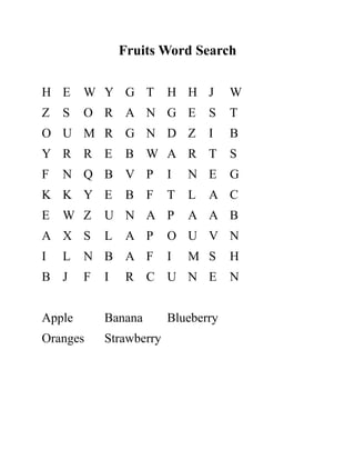 Fruits Word Search
H E W Y G T H H J W
Z S O R A N G E S T
O U M R G N D Z I B
Y R R E B W A R T S
F N Q B V P I N E G
K K Y E B F T L A C
E W Z U N A P A A B
A X S L A P O U V N
I L N B A F I M S H
B J F I R C U N E N
Apple Banana Blueberry
Oranges Strawberry
 