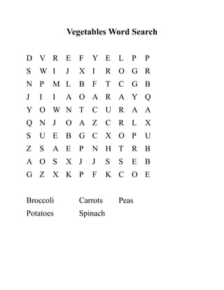 Vegetables Word Search
D V R E F Y E L P P
S W I J X I R O G R
N P M L B F T C G B
J I I A O A R A Y Q
Y O W N T C U R A A
Q N J O A Z C R L X
S U E B G C X O P U
Z S A E P N H T R B
A O S X J J S S E B
G Z X K P F K C O E
Broccoli Carrots Peas
Potatoes Spinach
 