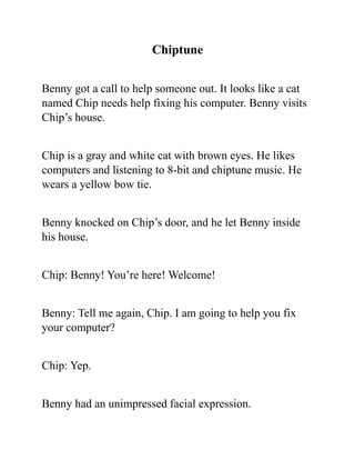 Chiptune
Benny got a call to help someone out. It looks like a cat
named Chip needs help fixing his computer. Benny visits
Chip’s house.
Chip is a gray and white cat with brown eyes. He likes
computers and listening to 8-bit and chiptune music. He
wears a yellow bow tie.
Benny knocked on Chip’s door, and he let Benny inside
his house.
Chip: Benny! You’re here! Welcome!
Benny: Tell me again, Chip. I am going to help you fix
your computer?
Chip: Yep.
Benny had an unimpressed facial expression.
 