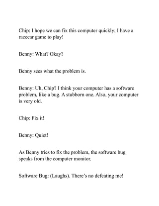 Chip: I hope we can fix this computer quickly; I have a
racecar game to play!
Benny: What? Okay?
Benny sees what the problem is.
Benny: Uh, Chip? I think your computer has a software
problem, like a bug. A stubborn one. Also, your computer
is very old.
Chip: Fix it!
Benny: Quiet!
As Benny tries to fix the problem, the software bug
speaks from the computer monitor.
Software Bug: (Laughs). There’s no defeating me!
 