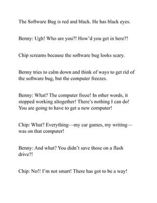 The Software Bug is red and black. He has black eyes.
Benny: Ugh! Who are you?! How’d you get in here?!
Chip screams because the software bug looks scary.
Benny tries to calm down and think of ways to get rid of
the software bug, but the computer freezes.
Benny: What? The computer froze! In other words, it
stopped working altogether! There’s nothing I can do!
You are going to have to get a new computer!
Chip: What? Everything—my car games, my writing—
was on that computer!
Benny: And what? You didn’t save those on a flash
drive?!
Chip: No!! I’m not smart! There has got to be a way!
 