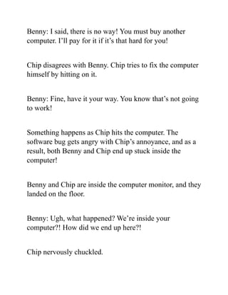 Benny: I said, there is no way! You must buy another
computer. I’ll pay for it if it’s that hard for you!
Chip disagrees with Benny. Chip tries to fix the computer
himself by hitting on it.
Benny: Fine, have it your way. You know that’s not going
to work!
Something happens as Chip hits the computer. The
software bug gets angry with Chip’s annoyance, and as a
result, both Benny and Chip end up stuck inside the
computer!
Benny and Chip are inside the computer monitor, and they
landed on the floor.
Benny: Ugh, what happened? We’re inside your
computer?! How did we end up here?!
Chip nervously chuckled.
 