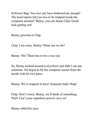 Software Bug: You two cats have bothered me enough!
The loud repairs led you two to be trapped inside the
computer monitor! Benny, you can thank Chip! Good
luck getting out!
Benny growled at Chip.
Chip: I am sorry, Benny! What can we do?
Benny: We? There has to be a way out.
So, Benny looked around everywhere and didn’t see any
solutions. He began to hit the computer screen from the
inside with his two paws.
Benny: We’re trapped in here! Someone help! Help!
Chip: Don’t worry, Benny, we’ll think of something.
Wait! Can’t your superhero powers save us?
Benny rolled his eyes.
 
