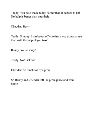 Teddy: You both made today harder than it needed to be!
No help is better than your help!
Cheddar: But—
Teddy: Shut up! I am better off cooking these pizzas alone
than with the help of you two!
Benny: We’re sorry!
Teddy: No! Get out!
Cheddar: So much for free pizza.
So Benny and Cheddar left the pizza place and went
home.
 