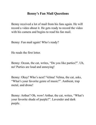 Benny’s Fan Mail Questions
Benny received a lot of mail from his fans again. He will
record a video about it. He gets ready to record the video
with his camera and begins to read his fan mail.
Benny: Fan mail again! Who’s ready?
He reads the first letter.
Benny: Ocean, the cat, writes, “Do you like parties?”. Uh,
no! Parties are loud and annoying!
Benny: Okay! Who’s next? Velma! Velma, the cat, asks,
“What’s your favorite genre of music?”. Ambient, trap
metal, and drone!
Benny: Arthur? Oh, wow! Arthur, the cat, writes, “What’s
your favorite shade of purple?”. Lavender and dark
purple.
 