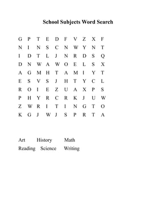 School Subjects Word Search
G P T E D F V Z X F
N I N S C N W Y N T
I D T L J N R D S Q
D N W A W O E L S X
A G M H T A M I Y T
E S V S J H T Y C L
R O I E Z U A X P S
P H Y R C R K J U W
Z W R I T I N G T O
K G J W J S P R T A
Art History Math
Reading Science Writing
 