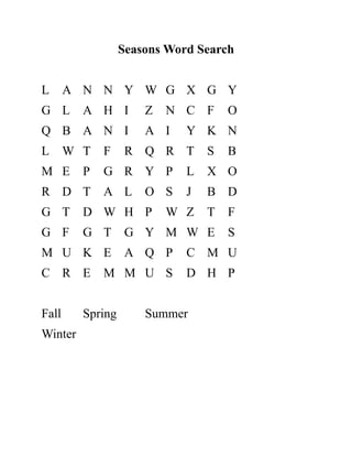 Seasons Word Search
L A N N Y W G X G Y
G L A H I Z N C F O
Q B A N I A I Y K N
L W T F R Q R T S B
M E P G R Y P L X O
R D T A L O S J B D
G T D W H P W Z T F
G F G T G Y M W E S
M U K E A Q P C M U
C R E M M U S D H P
Fall Spring Summer
Winter
 