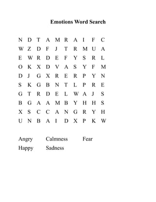Emotions Word Search
N D T A M R A I F C
W Z D F J T R M U A
E W R D E F Y S R L
O K X D V A S Y F M
D J G X R E R P Y N
S K G B N T L P R E
G T R D E L W A J S
B G A A M B Y H H S
X S C C A N G R Y H
U N B A I D X P K W
Angry Calmness Fear
Happy Sadness
 