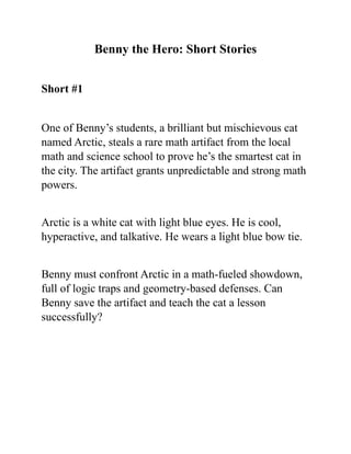 Benny the Hero: Short Stories
Short #1
One of Benny’s students, a brilliant but mischievous cat
named Arctic, steals a rare math artifact from the local
math and science school to prove he’s the smartest cat in
the city. The artifact grants unpredictable and strong math
powers.
Arctic is a white cat with light blue eyes. He is cool,
hyperactive, and talkative. He wears a light blue bow tie.
Benny must confront Arctic in a math-fueled showdown,
full of logic traps and geometry-based defenses. Can
Benny save the artifact and teach the cat a lesson
successfully?
 
