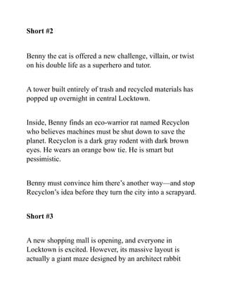 Short #2
Benny the cat is offered a new challenge, villain, or twist
on his double life as a superhero and tutor.
A tower built entirely of trash and recycled materials has
popped up overnight in central Locktown.
Inside, Benny finds an eco-warrior rat named Recyclon
who believes machines must be shut down to save the
planet. Recyclon is a dark gray rodent with dark brown
eyes. He wears an orange bow tie. He is smart but
pessimistic.
Benny must convince him there’s another way—and stop
Recyclon’s idea before they turn the city into a scrapyard.
Short #3
A new shopping mall is opening, and everyone in
Locktown is excited. However, its massive layout is
actually a giant maze designed by an architect rabbit
 