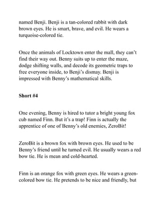 named Benji. Benji is a tan-colored rabbit with dark
brown eyes. He is smart, brave, and evil. He wears a
turquoise-colored tie.
Once the animals of Locktown enter the mall, they can’t
find their way out. Benny suits up to enter the maze,
dodge shifting walls, and decode its geometric traps to
free everyone inside, to Benji’s dismay. Benji is
impressed with Benny’s mathematical skills.
Short #4
One evening, Benny is hired to tutor a bright young fox
cub named Finn. But it’s a trap! Finn is actually the
apprentice of one of Benny’s old enemies, ZeroBit!
ZeroBit is a brown fox with brown eyes. He used to be
Benny’s friend until he turned evil. He usually wears a red
bow tie. He is mean and cold-hearted.
Finn is an orange fox with green eyes. He wears a green-
colored bow tie. He pretends to be nice and friendly, but
 