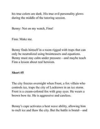 his true colors are dark. His true evil personality glows
during the middle of the tutoring session.
Benny: Not on my watch, Finn!
Finn: Make me.
Benny finds himself in a room rigged with traps that can
only be neutralized using brainteasers and equations.
Benny must stay calm under pressure—and maybe teach
Finn a lesson about real heroism.
Short #5
The city freezes overnight when Frost, a fox villain who
controls ice, traps the city of Locktown in an ice storm.
Frost is a cream-colored fox with gray eyes. He wears a
brown bow tie. He is aggressive and careless.
Benny’s cape activates a heat wave ability, allowing him
to melt ice and thaw the city. But the battle is brutal—and
 
