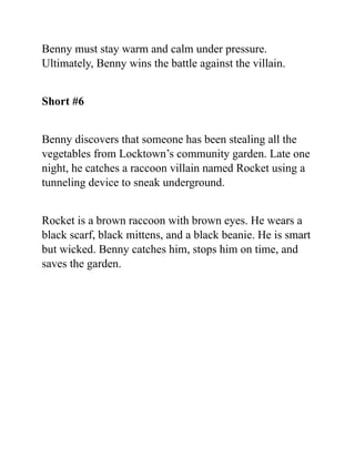 Benny must stay warm and calm under pressure.
Ultimately, Benny wins the battle against the villain.
Short #6
Benny discovers that someone has been stealing all the
vegetables from Locktown’s community garden. Late one
night, he catches a raccoon villain named Rocket using a
tunneling device to sneak underground.
Rocket is a brown raccoon with brown eyes. He wears a
black scarf, black mittens, and a black beanie. He is smart
but wicked. Benny catches him, stops him on time, and
saves the garden.
 