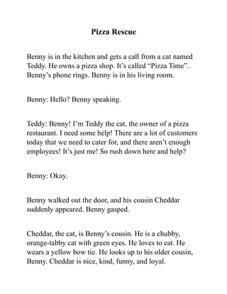 Pizza Rescue
Benny is in the kitchen and gets a call from a cat named
Teddy. He owns a pizza shop. It’s called “Pizza Time”.
Benny’s phone rings. Benny is in his living room.
Benny: Hello? Benny speaking.
Teddy: Benny! I’m Teddy the cat, the owner of a pizza
restaurant. I need some help! There are a lot of customers
today that we need to cater for, and there aren’t enough
employees! It’s just me! So rush down here and help?
Benny: Okay.
Benny walked out the door, and his cousin Cheddar
suddenly appeared. Benny gasped.
Cheddar, the cat, is Benny’s cousin. He is a chubby,
orange-tabby cat with green eyes. He loves to eat. He
wears a yellow bow tie. He looks up to his older cousin,
Benny. Cheddar is nice, kind, funny, and loyal.
 