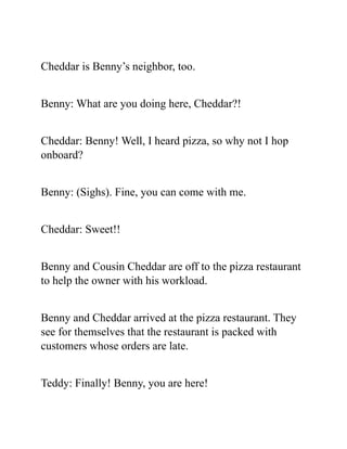 Cheddar is Benny’s neighbor, too.
Benny: What are you doing here, Cheddar?!
Cheddar: Benny! Well, I heard pizza, so why not I hop
onboard?
Benny: (Sighs). Fine, you can come with me.
Cheddar: Sweet!!
Benny and Cousin Cheddar are off to the pizza restaurant
to help the owner with his workload.
Benny and Cheddar arrived at the pizza restaurant. They
see for themselves that the restaurant is packed with
customers whose orders are late.
Teddy: Finally! Benny, you are here!
 