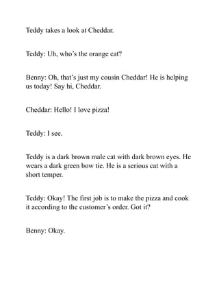 Teddy takes a look at Cheddar.
Teddy: Uh, who’s the orange cat?
Benny: Oh, that’s just my cousin Cheddar! He is helping
us today! Say hi, Cheddar.
Cheddar: Hello! I love pizza!
Teddy: I see.
Teddy is a dark brown male cat with dark brown eyes. He
wears a dark green bow tie. He is a serious cat with a
short temper.
Teddy: Okay! The first job is to make the pizza and cook
it according to the customer’s order. Got it?
Benny: Okay.
 