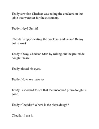 Teddy saw that Cheddar was eating the crackers on the
table that were set for the customers.
Teddy: Hey! Quit it!
Cheddar stopped eating the crackers, and he and Benny
got to work.
Teddy: Okay, Cheddar. Start by rolling out the pre-made
dough. Please.
Teddy closed his eyes.
Teddy: Now, we have to-
Teddy is shocked to see that the uncooked pizza dough is
gone.
Teddy: Cheddar? Where is the pizza dough?
Cheddar: I ate it.
 