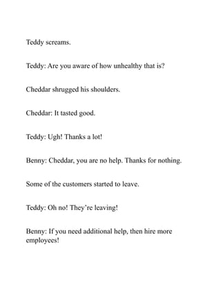 Teddy screams.
Teddy: Are you aware of how unhealthy that is?
Cheddar shrugged his shoulders.
Cheddar: It tasted good.
Teddy: Ugh! Thanks a lot!
Benny: Cheddar, you are no help. Thanks for nothing.
Some of the customers started to leave.
Teddy: Oh no! They’re leaving!
Benny: If you need additional help, then hire more
employees!
 