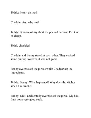 Teddy: I can’t do that!
Cheddar: And why not?
Teddy: Because of my short temper and because I’m kind
of cheap.
Teddy chuckled.
Cheddar and Benny stared at each other. They cooked
some pizzas; however, it was not good.
Benny overcooked the pizzas while Cheddar ate the
ingredients.
Teddy: Benny! What happened? Why does the kitchen
smell like smoke?
Benny: Oh! I accidentally overcooked the pizza! My bad!
I am not a very good cook.
 