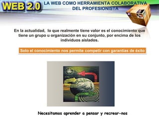 LA WEB COMO HERRAMIENTA COLABORATIVA DEL PROFESIONISTAEn la actualidad,  lo que realmente tiene valor es el conocimiento que tiene un grupo u organización en su conjunto, por encima de los individuos aislados.Solo el conocimiento nos permite competir con garantías de éxitoNecesitamos aprender a pensar y recrear-nos