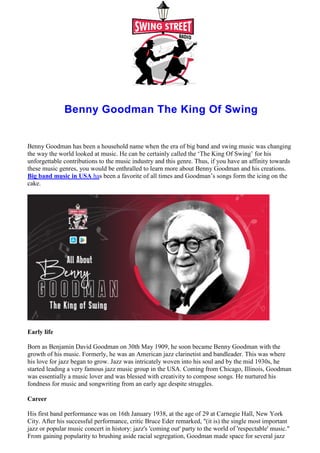 Benny Goodman The King Of Swing
Benny Goodman has been a household name when the era of big band and swing music was changing
the way the world looked at music. He can be certainly called the ‘The King Of Swing’ for his
unforgettable contributions to the music industry and this genre. Thus, if you have an affinity towards
these music genres, you would be enthralled to learn more about Benny Goodman and his creations.
Big band music in USA has been a favorite of all times and Goodman’s songs form the icing on the
cake.
Early life
Born as Benjamin David Goodman on 30th May 1909, he soon became Benny Goodman with the
growth of his music. Formerly, he was an American jazz clarinetist and bandleader. This was where
his love for jazz began to grow. Jazz was intricately woven into his soul and by the mid 1930s, he
started leading a very famous jazz music group in the USA. Coming from Chicago, Illinois, Goodman
was essentially a music lover and was blessed with creativity to compose songs. He nurtured his
fondness for music and songwriting from an early age despite struggles.
Career
His first band performance was on 16th January 1938, at the age of 29 at Carnegie Hall, New York
City. After his successful performance, critic Bruce Eder remarked, "(it is) the single most important
jazz or popular music concert in history: jazz's 'coming out' party to the world of 'respectable' music."
From gaining popularity to brushing aside racial segregation, Goodman made space for several jazz
 