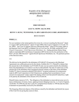 FIRST DIVISION
[G.R. No. 182398 : July 20, 2010]
BENNY Y. HUNG,*
PETITIONER, VS. BPI CARD FINANCE CORP., RESPONDENT.
D E C I S I O N
PEREZ, J.:
For our resolution is the instant petition for review by certiorari assailing the Decision[1]
dated
31 August 2007 and Resolution[2]
dated 14 April 2008 of the Court of Appeals in CA-G.R. CV
No. 84641. The Court of Appeals' Decision affirmed the Order[3]
dated 30 November 2004 of
the Regional Trial Court (RTC) of Makati City in Civil Case No. 99-2040, entitled BPI Card
Finance Corporation v. B & R Sportswear Distributor, Inc., finding petitioner Benny Hung
liable to respondent BPI Card Finance Corporation (BPI for brevity) for the satisfaction of the
RTC's 24 June 2002 Decision[4]
against B & R Sportswear Distributor, Inc. The pertinent portion
of the Decision states:
xxx
The delivery by the plaintiff to the defendant of P3,480,427.43 pursuant to the Merchant
Agreements was sufficiently proven by the checks, Exhibits B to V-5. Plaintiff's evidence that
the amount due to the defendant was P139,484.38 only was not controverted by the defendant,
hence the preponderance of evidence is in favor of the plaintiff. The lack of controversy on the
amount due to the defendant when considered with the contents of the letter of the defendant,
Exhibit TT when it returned to plaintiff P963,604.03 "as partial settlement of overpayments
made by BPI Card Corporation to B & R Sportswear, pending final reconciliation of exact
amount of overpayment" amply support the finding of the Court that plaintiff indeed has a right
to be paid by the defendant of the amount of P2,516,826.68.
Plaintiff claims interest of 12%. The obligation of the defendant to return did not arose out of a
loan or forbearance of money, hence, applying Eastern Shipping Lines Inc. vs. Court of Appeals,
234 SCRA 78 (1994) the rate due is only 6% computed from October 4, 1999 the date the letter
of demand was presumably received by the defendant.
The foregoing effectively dispose of the defenses raised by the defendant and furnish the reason
of the Court for not giving due course to them.
 