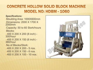 Specifications:
•Moulding Area: 1000X600mm
•Dimensions: 2000 X 1700 X
2000mm
•Capacity: 50 to 60 Stork/hours
•Blocks:
400 X 200 X 200 (8 inch) -
300/hour
400 X 200 X 150 (6 inch) -
360/hour
•No of Blocks/Stork:
400 X 200 X 200 - 5 nos.
400 X 200 X 150 - 6 nos.
400 X 200 X 100 - 10 nos.
 